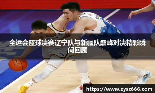全运会篮球决赛辽宁队与新疆队巅峰对决精彩瞬间回顾